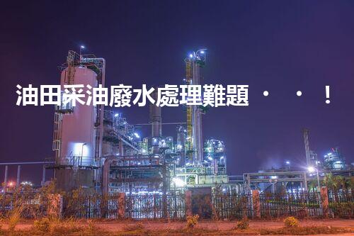 油田采油廢水處理難題！綠色環(huán)保之路究竟該如何探尋？